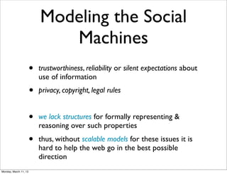 Modeling the Social
                              Machines
                       •   trustworthiness, reliability or silent expectations about
                           use of information
                       •   privacy, copyright, legal rules


                       •   we lack structures for formally representing &
                           reasoning over such properties
                       •   thus, without scalable models for these issues it is
                           hard to help the web go in the best possible
                           direction
Monday, March 11, 13
 