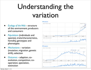 Understanding the
                           variation
      •      Ecology of the Web - structure
             of the environment, producers
             and consumers
      •      Populations (individuals and
             species), traits/characteristics,
             heredity, genotypes and
             phenotypes
      •      Mechanisms - variation
             (mutation, migration, genetic
             drift), selection
      •      Outcomes - adaption, co-
             evolution, competition, co-
             operation, speciation,
             extinction
Monday, March 11, 13
 