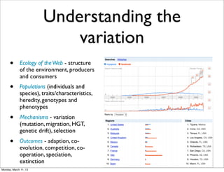 Understanding the
                           variation
      •      Ecology of the Web - structure
             of the environment, producers
             and consumers
      •      Populations (individuals and
             species), traits/characteristics,
             heredity, genotypes and
             phenotypes
      •      Mechanisms - variation
             (mutation, migration, HGT,
             genetic drift), selection
      •      Outcomes - adaption, co-
             evolution, competition, co-
             operation, speciation,
             extinction
Monday, March 11, 13
 