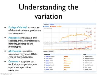 Understanding the
                           variation
      •      Ecology of the Web - structure
             of the environment, producers
             and consumers
      •      Populations (individuals and
             species), traits/characteristics,
             heredity, genotypes and
             phenotypes
      •      Mechanisms - variation
             (mutation, migration, HGT,
             genetic drift), selection
      •      Outcomes - adaption, co-
             evolution, competition, co-
             operation, speciation,
             extinction
Monday, March 11, 13
 