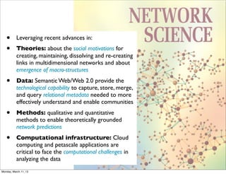 •       Leveraging recent advances in:
   •       Theories: about the social motivations for
           creating, maintaining, dissolving and re-creating
           links in multidimensional networks and about
           emergence of macro-structures
   •       Data: Semantic Web/Web 2.0 provide the
           technological capability to capture, store, merge,
           and query relational metadata needed to more
           effectively understand and enable communities
   •       Methods: qualitative and quantitative
           methods to enable theoretically grounded
           network predictions
   •       Computational infrastructure: Cloud
           computing and petascale applications are
           critical to face the computational challenges in
           analyzing the data
Monday, March 11, 13
 