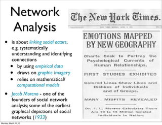 Network
         Analysis
   •       is about linking social actors,
           e.g. systematically
           understanding and identifying
           connections
         •    by using empirical data
         •    draws on graphic imagery
         •    relies on mathematical/
              computational models
   •       Jacob Moreno - one of the
           founders of social network
           analysis; some of the earliest
           graphical depictions of social
           networks (1933)
Monday, March 11, 13
 