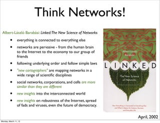Think Networks!
 Albert-László Barabási: Linked:The New Science of Networks

         •      everything is connected to everything else
         •      networks are pervasive - from the human brain
                to the Internet to the economy to our group of
                friends
         •      following underlying order and follow simple laws
         •      "new cartographers" are mapping networks in a
                wide range of scientiﬁc disciplines
         •      social networks, corporations, and cells are more
                similar than they are different
         •      new insights into the interconnected world
         •      new insights on robustness of the Internet, spread
                of fads and viruses, even the future of democracy.

                                                                     April, 2002
Monday, March 11, 13
 