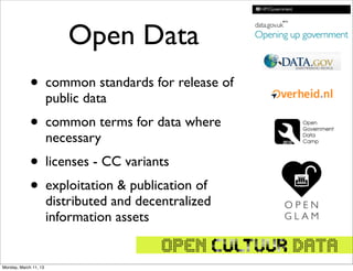 Open Data
             • common standards for release of
                       public data
             • common terms for data where
                       necessary
             • licenses - CC variants
             • exploitation & publication of
                       distributed and decentralized
                       information assets


Monday, March 11, 13
 