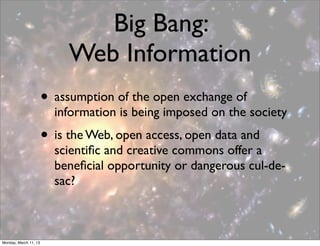 Big Bang:
                            Web Information
                       • assumption of the open exchange of
                         information is being imposed on the society
                       • is the Web, open access, open data and
                         scientiﬁc and creative commons offer a
                         beneﬁcial opportunity or dangerous cul-de-
                         sac?



Monday, March 11, 13
 