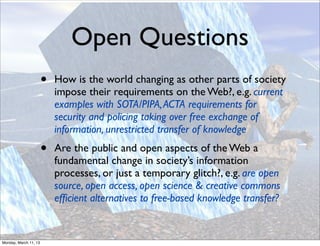 Open Questions
                       •   How is the world changing as other parts of society
                           impose their requirements on the Web?, e.g. current
                           examples with SOTA/PIPA, ACTA requirements for
                           security and policing taking over free exchange of
                           information, unrestricted transfer of knowledge
                       •   Are the public and open aspects of the Web a
                           fundamental change in society’s information
                           processes, or just a temporary glitch?, e.g. are open
                           source, open access, open science & creative commons
                           efﬁcient alternatives to free-based knowledge transfer?


Monday, March 11, 13
 