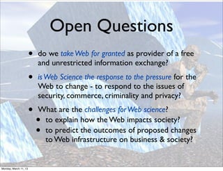 Open Questions
                       •   do we take Web for granted as provider of a free
                           and unrestricted information exchange?
                       •   is Web Science the response to the pressure for the
                           Web to change - to respond to the issues of
                           security, commerce, criminality and privacy?
                       •   What are the challenges for Web science?
                           •to explain how the Web impacts society?
                           •to predict the outcomes of proposed changes
                            to Web infrastructure on business & society?


Monday, March 11, 13
 