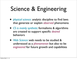 Science & Engineering
                       • physical science: analytic discipline to ﬁnd laws
                         that generate or explain observed phenomena
                       • CS is mainly synthetic: formalisms & algorithms
                         are created to support speciﬁc desired
                         behaviors
                       • Web Science: web needs to be studied &
                         understood as a phenomenon but also to be
                         engineered for future growth and capabilities


Monday, March 11, 13
 