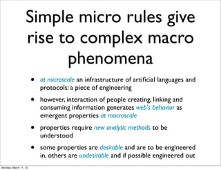Simple micro rules give
                  rise to complex macro
                        phenomena
                       •   at microscale an infrastructure of artiﬁcial languages and
                           protocols: a piece of engineering
                       •   however, interaction of people creating, linking and
                           consuming information generates web's behavior as
                           emergent properties at macroscale
                       •   properties require new analytic methods to be
                           understood
                       •   some properties are desirable and are to be engineered
                           in, others are undesirable and if possible engineered out
Monday, March 11, 13
 