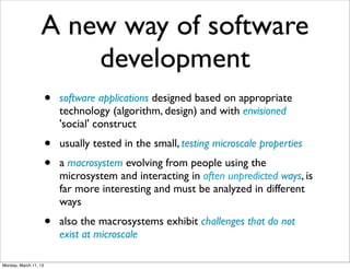 A new way of software
                      development
                       •   software applications designed based on appropriate
                           technology (algorithm, design) and with envisioned
                           'social' construct
                       •   usually tested in the small, testing microscale properties
                       •   a macrosystem evolving from people using the
                           microsystem and interacting in often unpredicted ways, is
                           far more interesting and must be analyzed in different
                           ways
                       •   also the macrosystems exhibit challenges that do not
                           exist at microscale

Monday, March 11, 13
 