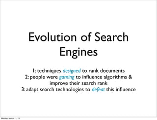 Evolution of Search
                                Engines
                             1: techniques designed to rank documents
                         2: people were gaming to inﬂuence algorithms &
                                     improve their search rank
                       3: adapt search technologies to defeat this inﬂuence




Monday, March 11, 13
 