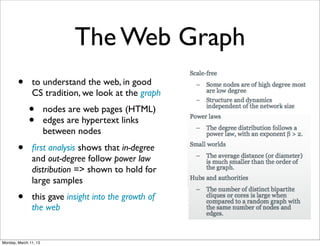 The Web Graph
        •      to understand the web, in good
               CS tradition, we look at the graph
              •        nodes are web pages (HTML)
              •        edges are hypertext links
                       between nodes
        •      ﬁrst analysis shows that in-degree
               and out-degree follow power law
               distribution => shown to hold for
               large samples
        •      this gave insight into the growth of
               the web


Monday, March 11, 13
 