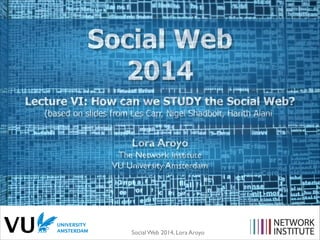 Social Web 2014, Lora Aroyo!
Lecture VI: How can we STUDY the Social Web?
(based on slides from Les Carr, Nigel Shadbolt, Harith Alani
Lora Aroyo
The Network Institute	

VU University Amsterdam
Social Web
2014
 