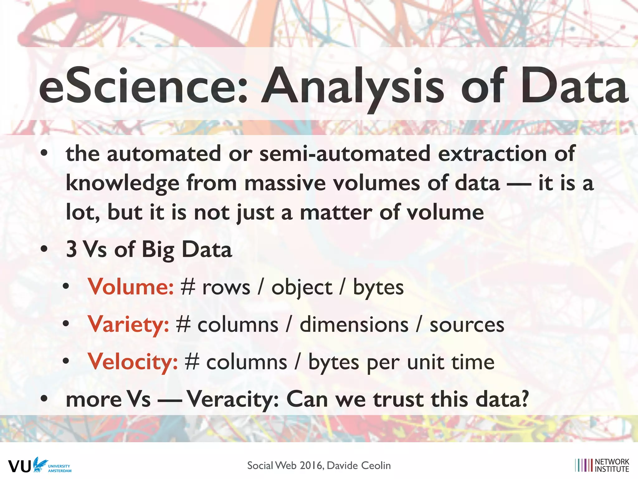 eScience: Analysis of Data
• the automated or semi-automated extraction of
knowledge from massive volumes of data — it is a
lot, but it is not just a matter of volume
• 3 Vs of Big Data
• Volume: # rows / object / bytes
• Variety: # columns / dimensions / sources
• Velocity: # columns / bytes per unit time
• more Vs — Veracity: Can we trust this data?
Social Web 2016, Davide Ceolin
 