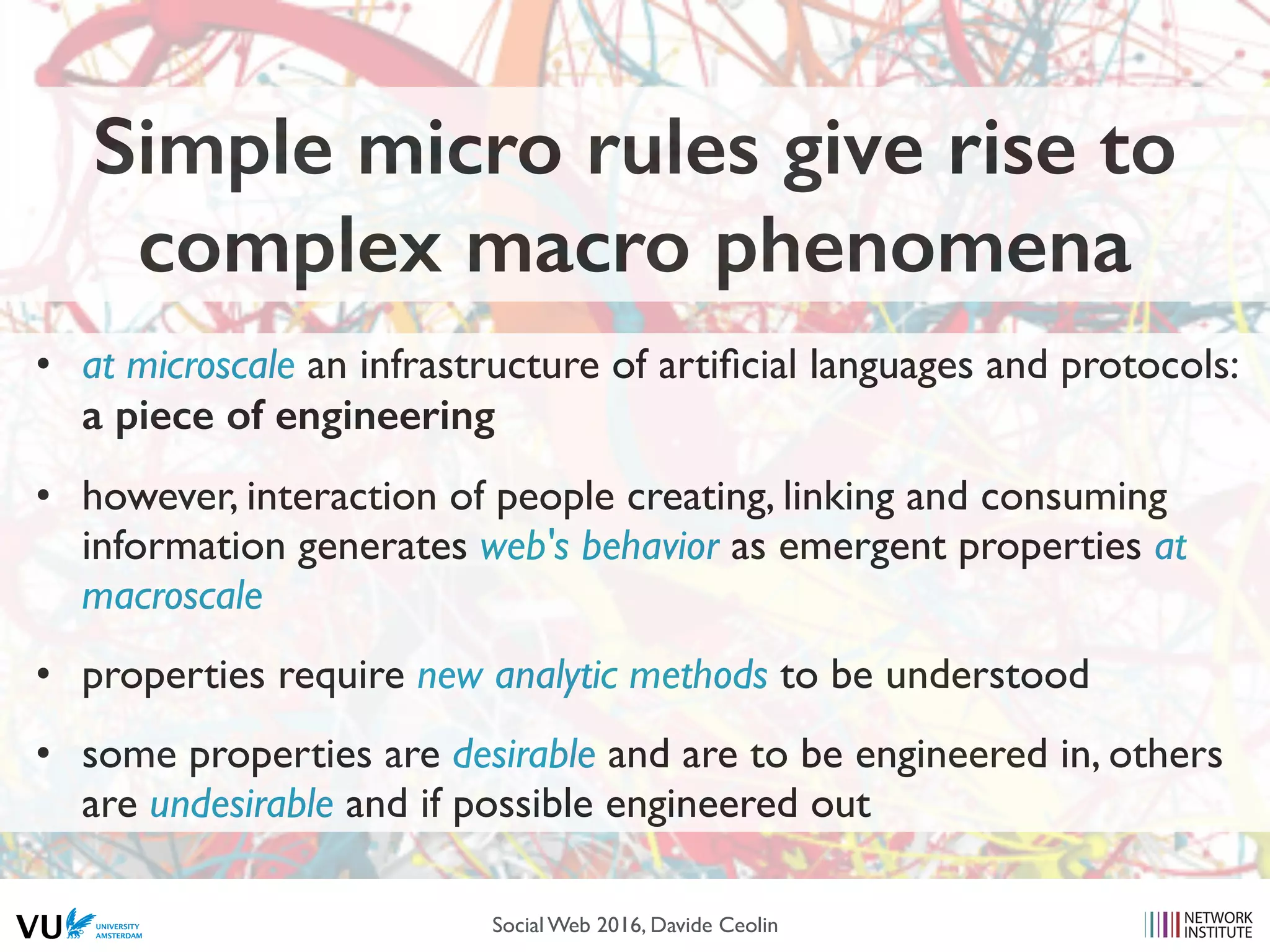 Simple micro rules give rise to
complex macro phenomena
• at microscale an infrastructure of artiﬁcial languages and protocols:
a piece of engineering
• however, interaction of people creating, linking and consuming
information generates web's behavior as emergent properties at
macroscale
• properties require new analytic methods to be understood
• some properties are desirable and are to be engineered in, others
are undesirable and if possible engineered out
Social Web 2016, Davide Ceolin
 