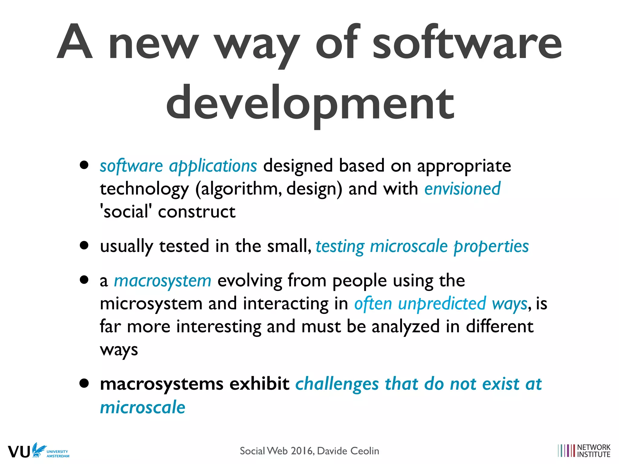 • software applications designed based on appropriate
technology (algorithm, design) and with envisioned
'social' construct
• usually tested in the small, testing microscale properties
• a macrosystem evolving from people using the
microsystem and interacting in often unpredicted ways, is
far more interesting and must be analyzed in different
ways
• macrosystems exhibit challenges that do not exist at
microscale
A new way of software
development
Social Web 2016, Davide Ceolin
 
