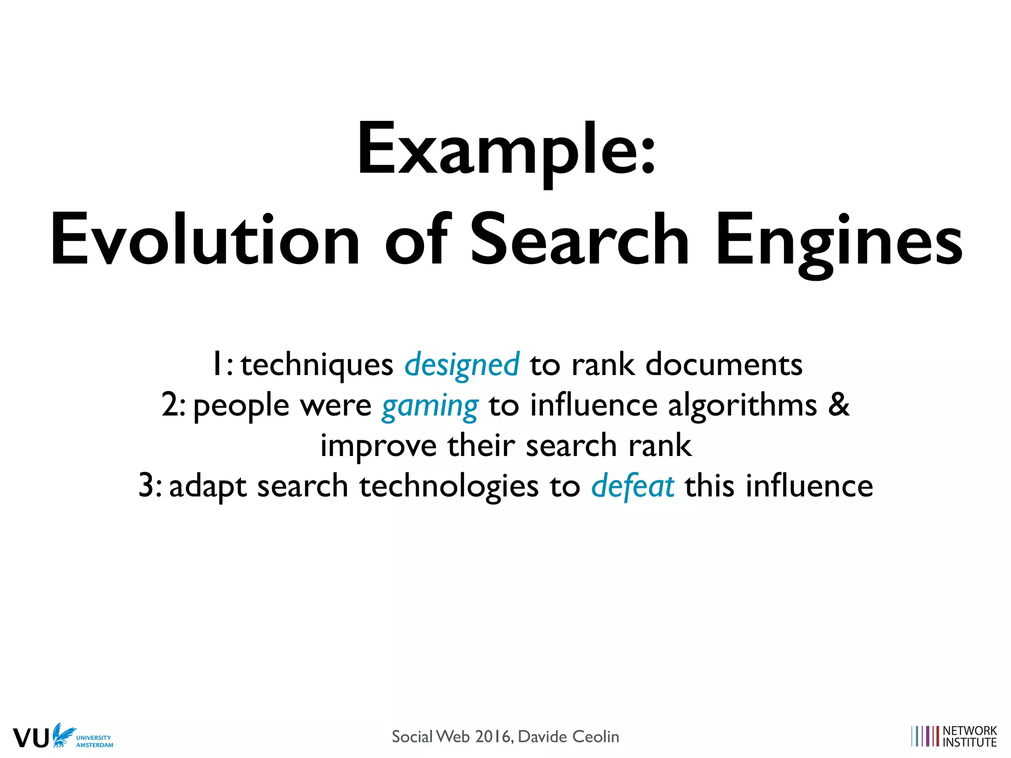 Example:
Evolution of Search Engines
1: techniques designed to rank documents
2: people were gaming to inﬂuence algorithms &
improve their search rank
3: adapt search technologies to defeat this inﬂuence
Social Web 2016, Davide Ceolin
 