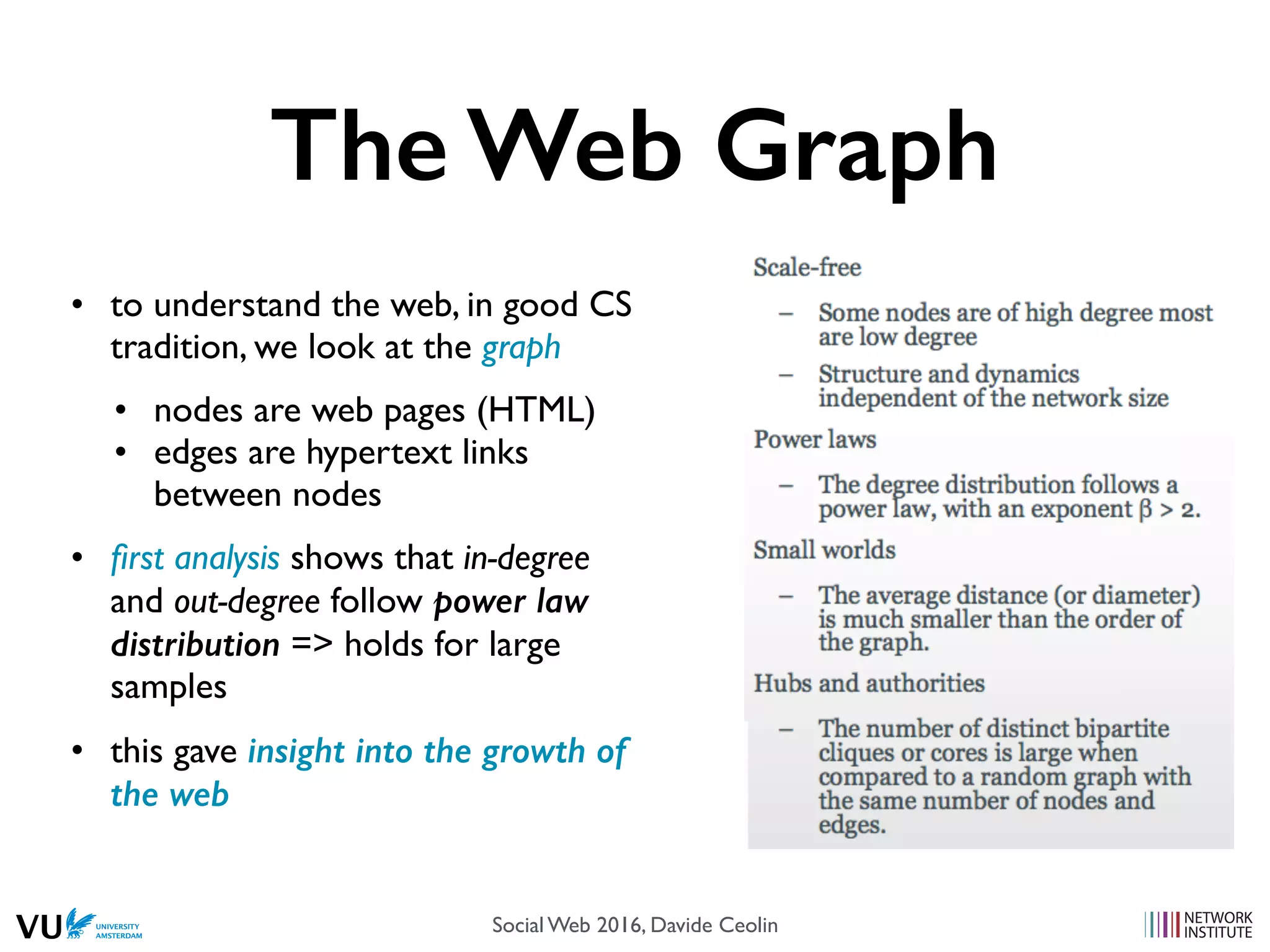 The Web Graph
• to understand the web, in good CS
tradition, we look at the graph
• nodes are web pages (HTML)
• edges are hypertext links
between nodes
• ﬁrst analysis shows that in-degree
and out-degree follow power law
distribution => holds for large
samples
• this gave insight into the growth of
the web
Social Web 2016, Davide Ceolin
 