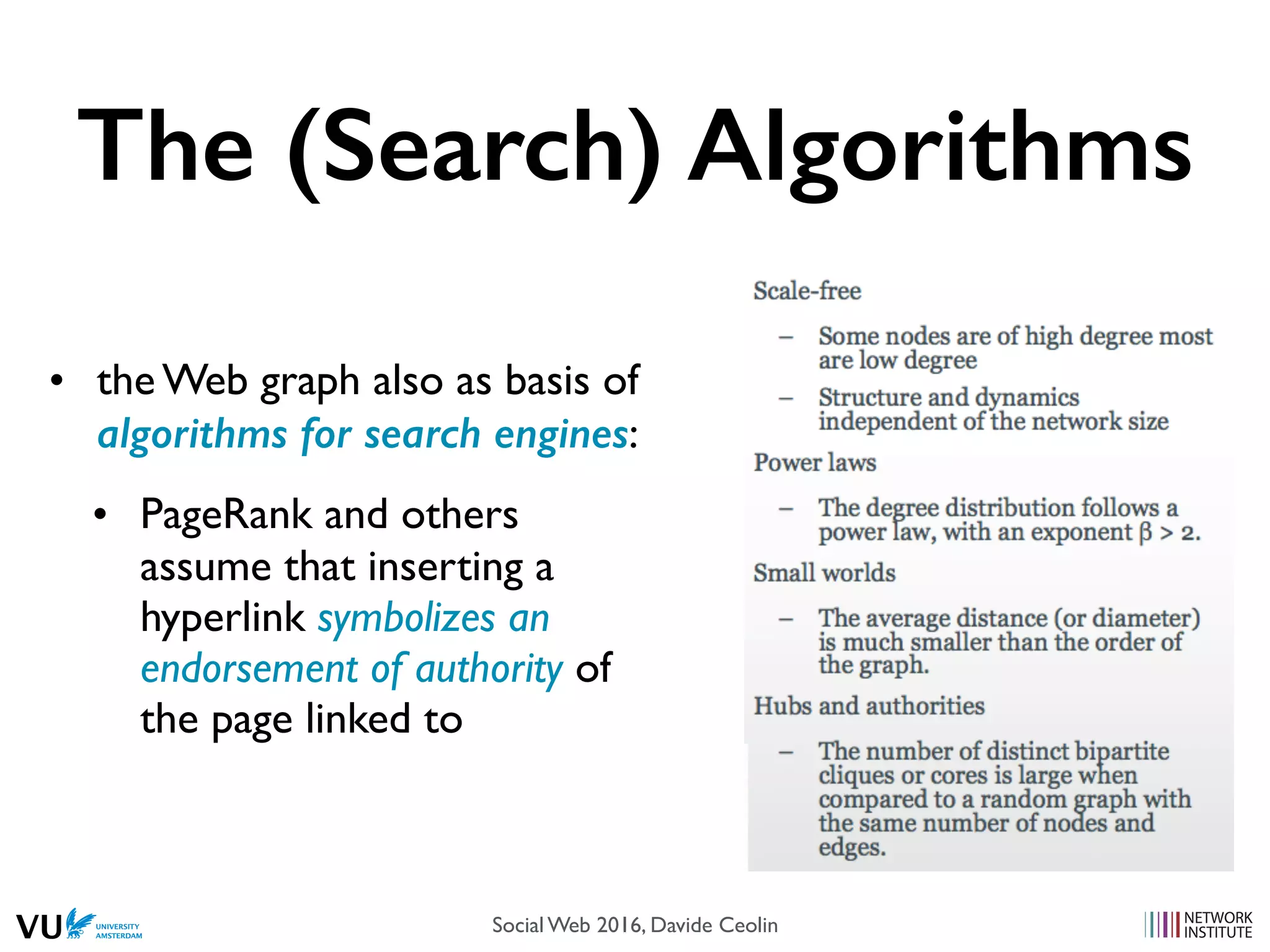 The (Search) Algorithms
• the Web graph also as basis of
algorithms for search engines:
• PageRank and others
assume that inserting a
hyperlink symbolizes an
endorsement of authority of
the page linked to
Social Web 2016, Davide Ceolin
 