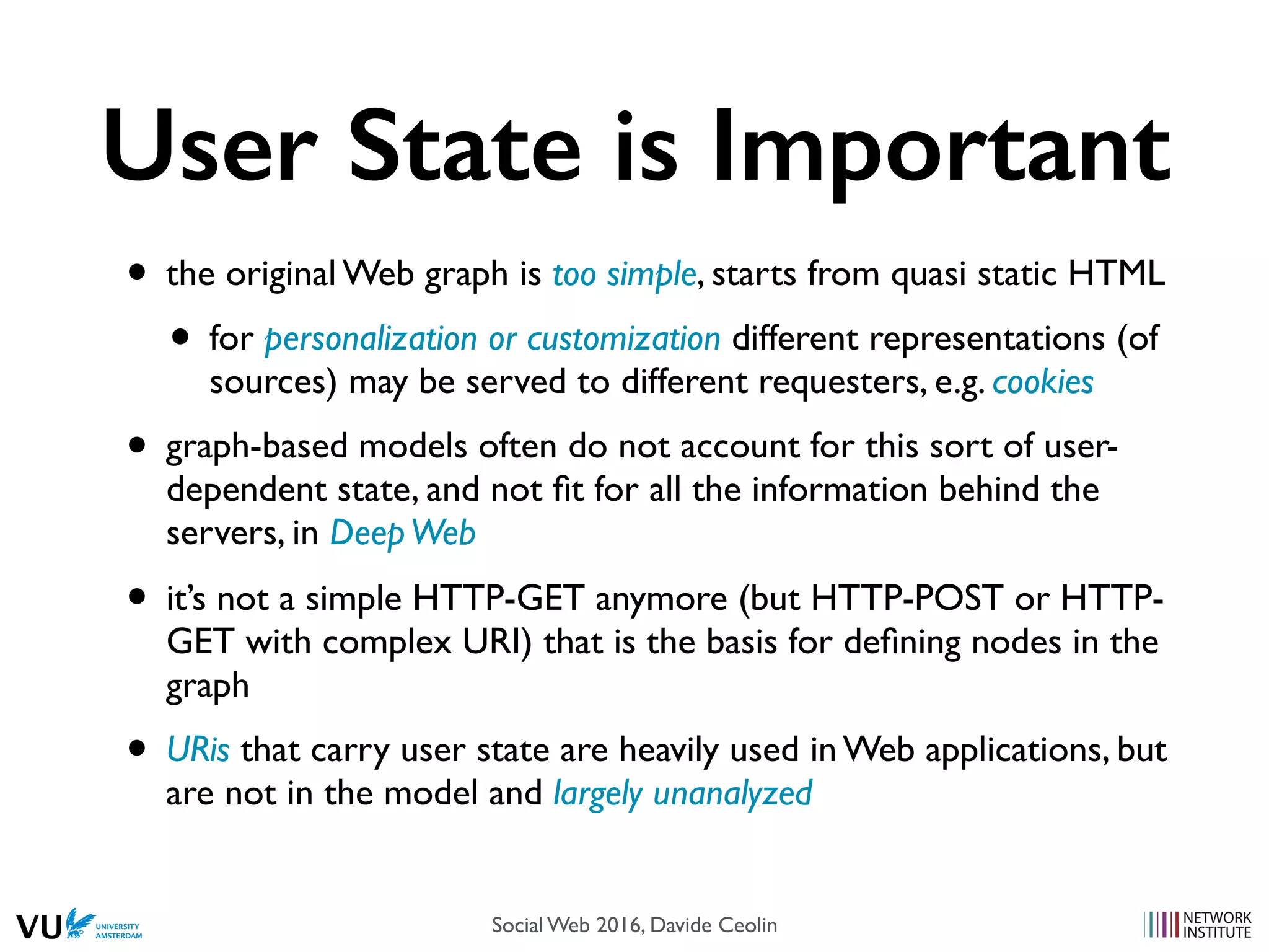 User State is Important
• the original Web graph is too simple, starts from quasi static HTML
• for personalization or customization different representations (of
sources) may be served to different requesters, e.g. cookies
• graph-based models often do not account for this sort of user-
dependent state, and not ﬁt for all the information behind the
servers, in DeepWeb
• it’s not a simple HTTP-GET anymore (but HTTP-POST or HTTP-
GET with complex URI) that is the basis for deﬁning nodes in the
graph
• URis that carry user state are heavily used in Web applications, but
are not in the model and largely unanalyzed
Social Web 2016, Davide Ceolin
 