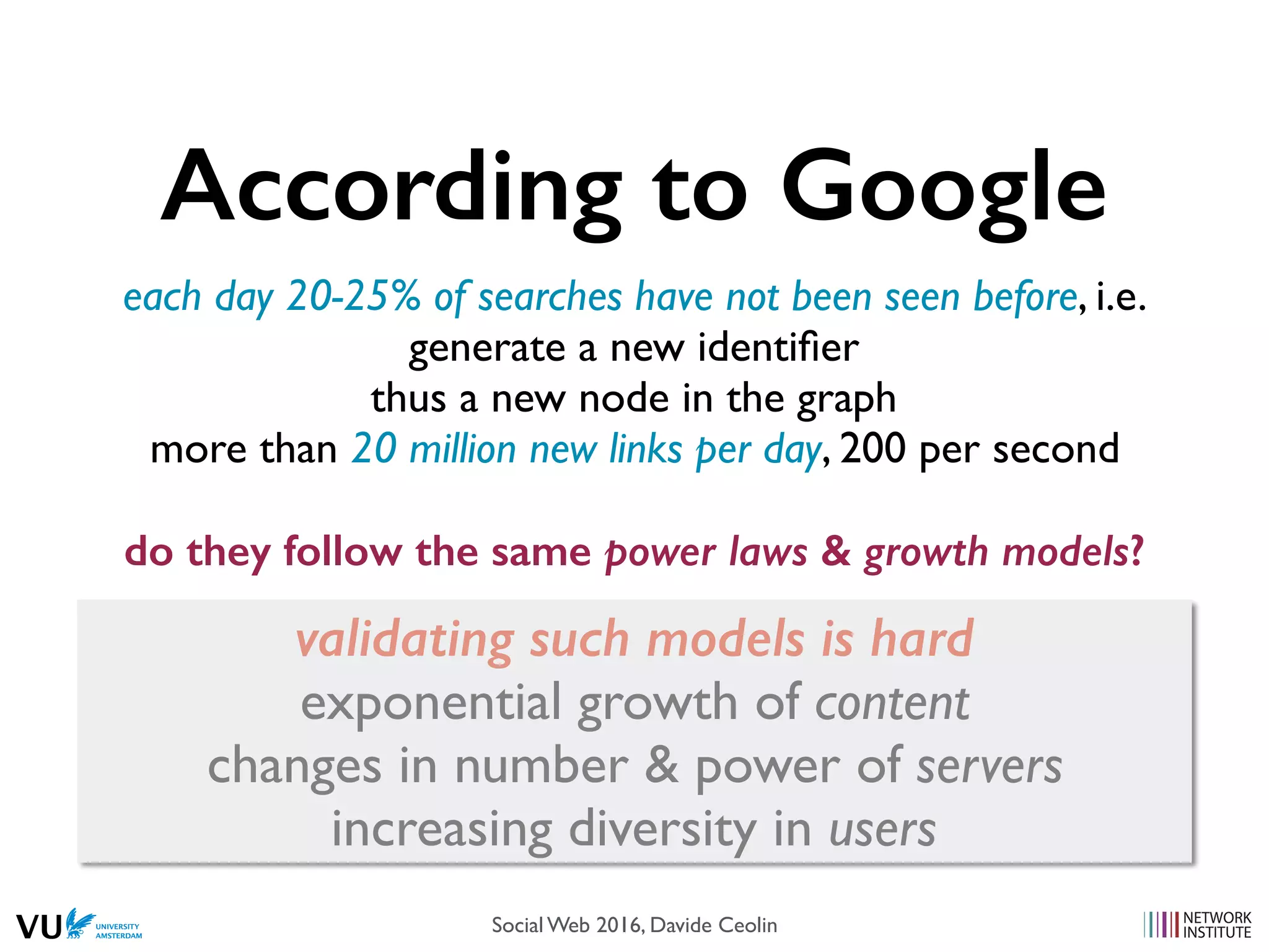 According to Google
each day 20-25% of searches have not been seen before, i.e.
generate a new identiﬁer
thus a new node in the graph
more than 20 million new links per day, 200 per second
do they follow the same power laws & growth models?
validating such models is hard
exponential growth of content
changes in number & power of servers
increasing diversity in users
Social Web 2016, Davide Ceolin
 