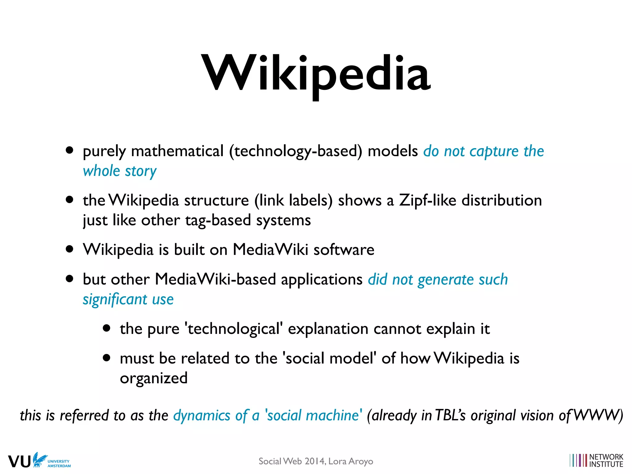 Wikipedia
• purely mathematical (technology-based) models do not capture the
whole story
• the Wikipedia structure (link labels) shows a Zipf-like distribution
just like other tag-based systems
• Wikipedia is built on MediaWiki software
• but other MediaWiki-based applications did not generate such
signiﬁcant use
• the pure 'technological' explanation cannot explain it
• must be related to the 'social model' of how Wikipedia is
organized
this is referred to as the dynamics of a 'social machine' (already inTBL’s original vision ofWWW)
Social Web 2014, Lora Aroyo!
 