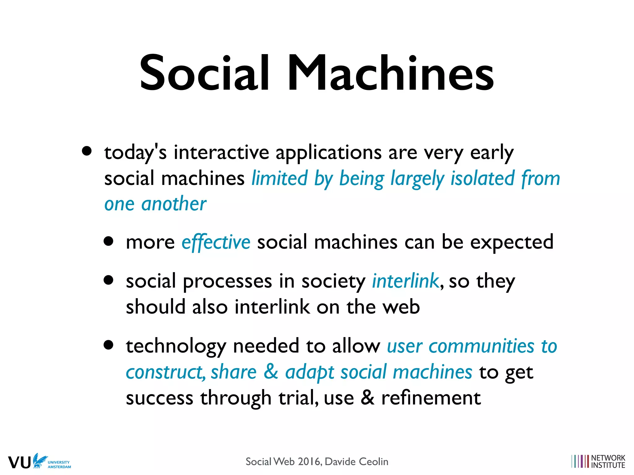 Social Machines
• today's interactive applications are very early
social machines limited by being largely isolated from
one another
• more effective social machines can be expected
• social processes in society interlink, so they
should also interlink on the web
• technology needed to allow user communities to
construct, share & adapt social machines to get
success through trial, use & reﬁnement
Social Web 2014, Lora Aroyo!Social Web 2016, Davide Ceolin
 