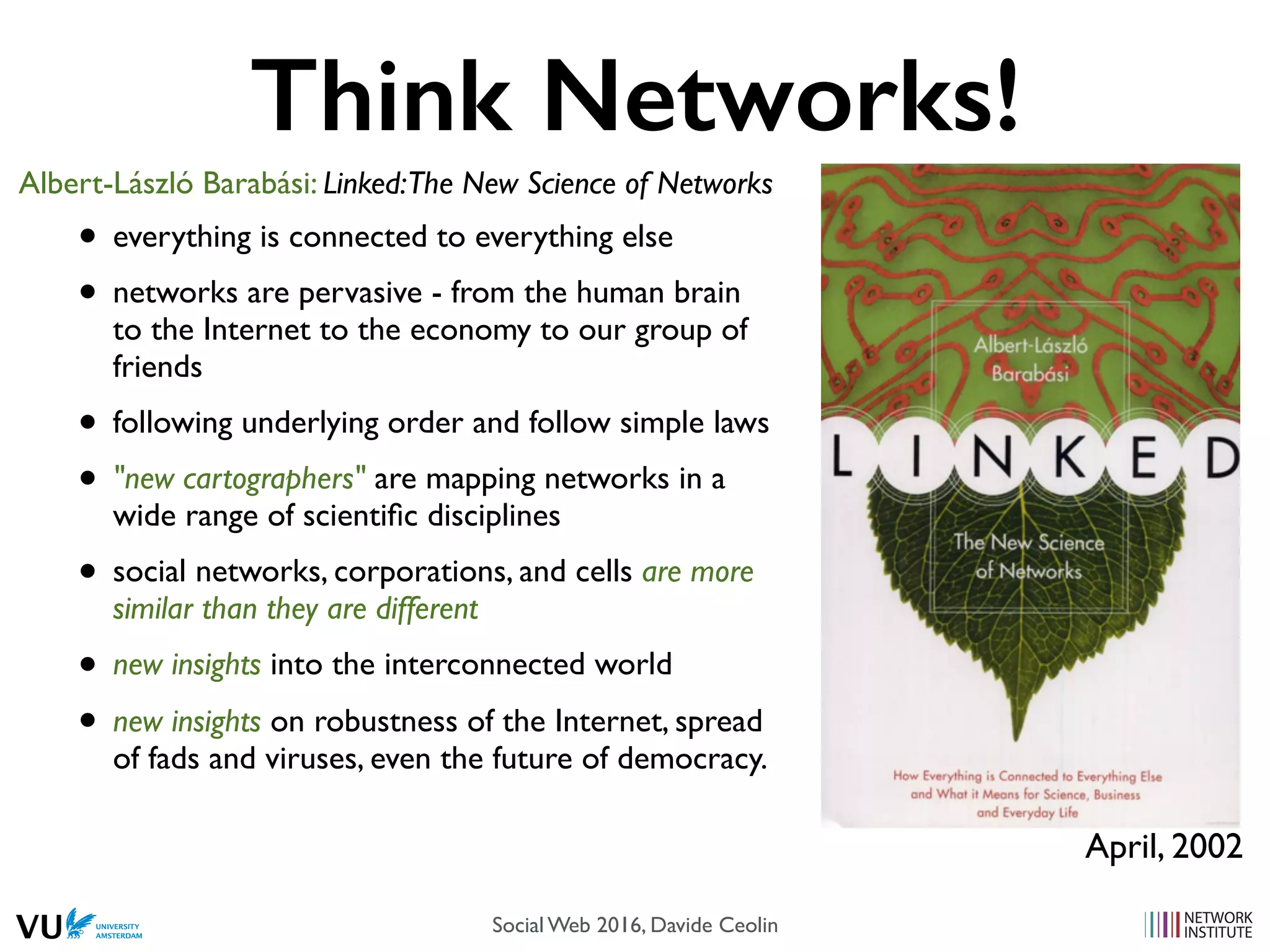 Think Networks!
• everything is connected to everything else
• networks are pervasive - from the human brain
to the Internet to the economy to our group of
friends
• following underlying order and follow simple laws
• "new cartographers" are mapping networks in a
wide range of scientiﬁc disciplines
• social networks, corporations, and cells are more
similar than they are different
• new insights into the interconnected world
• new insights on robustness of the Internet, spread
of fads and viruses, even the future of democracy.
Albert-László Barabási: Linked:The New Science of Networks
April, 2002
Social Web 2016, Davide Ceolin
 