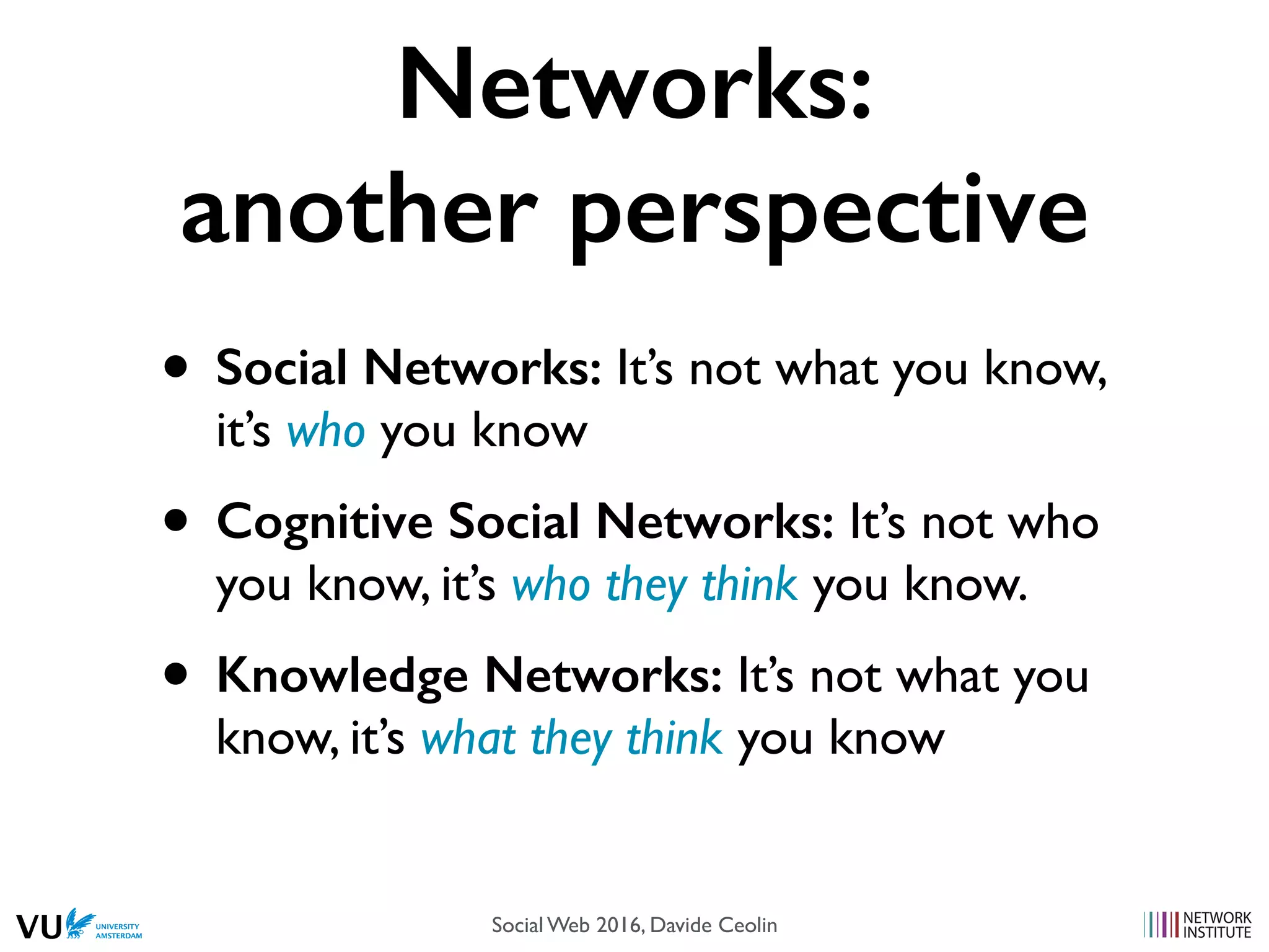 Networks:
another perspective
• Social Networks: It’s not what you know,
it’s who you know
• Cognitive Social Networks: It’s not who
you know, it’s who they think you know.
• Knowledge Networks: It’s not what you
know, it’s what they think you know
Social Web 2016, Davide Ceolin
 