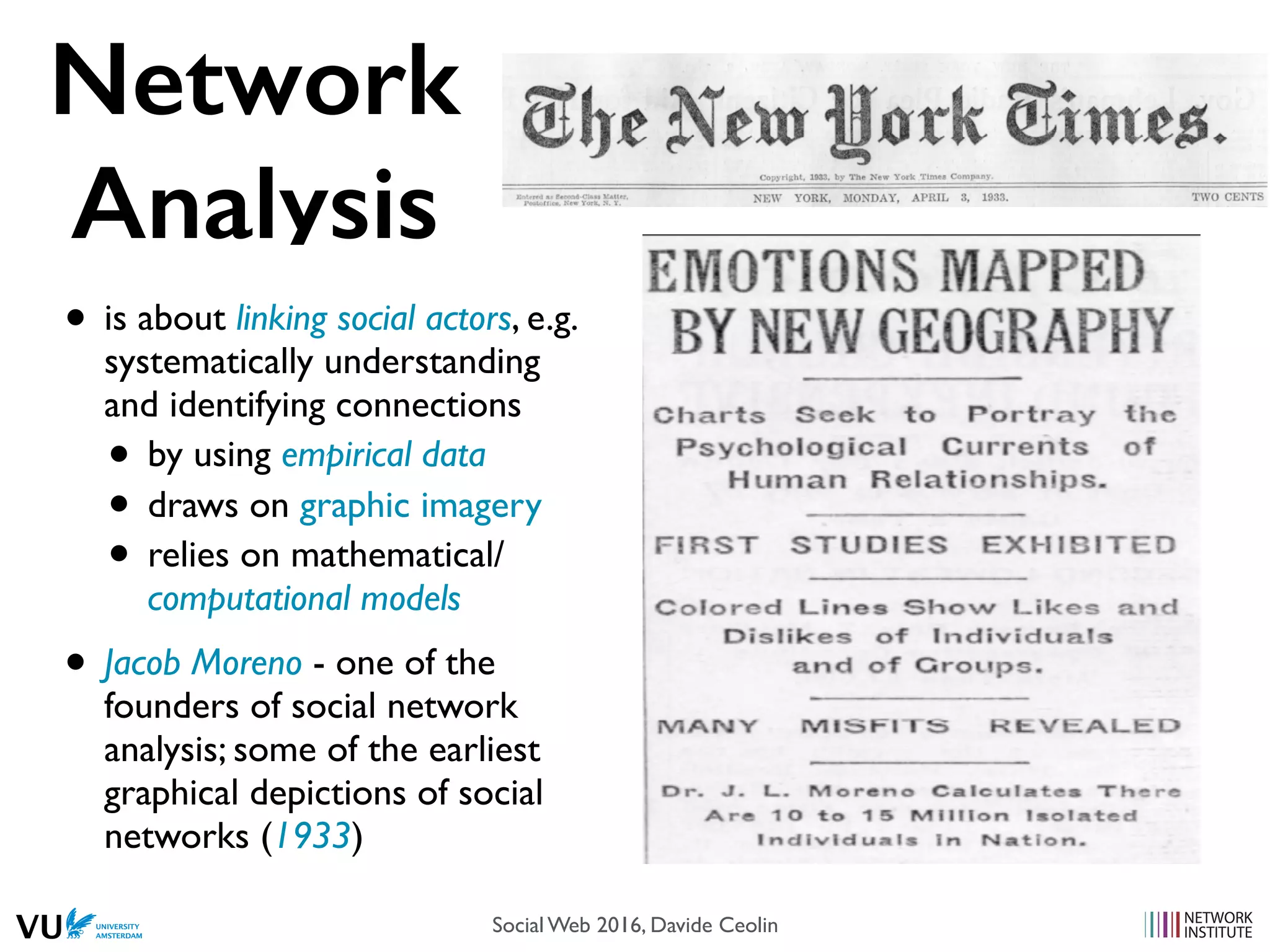Network
Analysis
• is about linking social actors, e.g.
systematically understanding
and identifying connections
• by using empirical data
• draws on graphic imagery
• relies on mathematical/
computational models
• Jacob Moreno - one of the
founders of social network
analysis; some of the earliest
graphical depictions of social
networks (1933)
Social Web 2016, Davide Ceolin
 