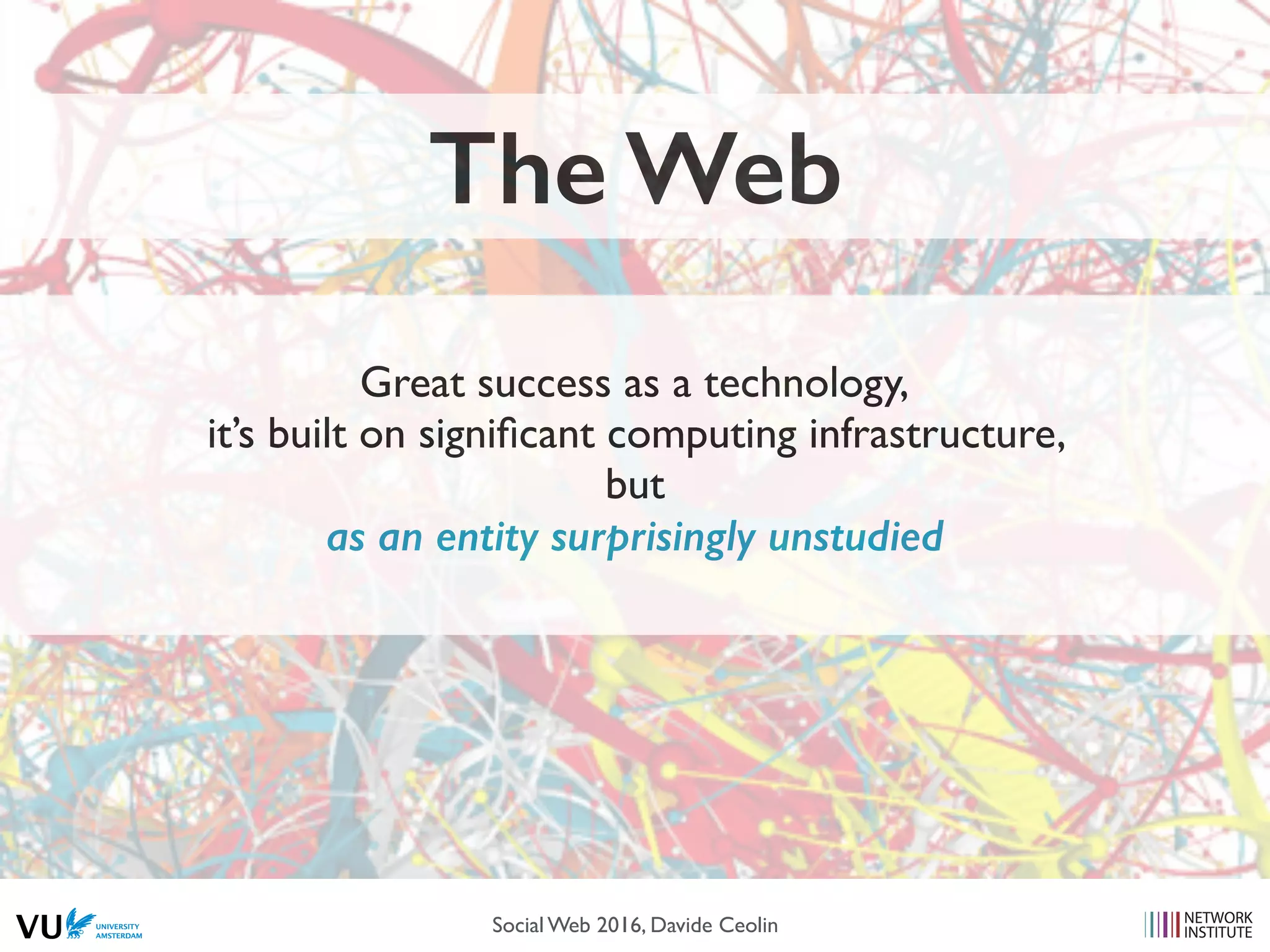 The Web
Great success as a technology,
it’s built on signiﬁcant computing infrastructure,
but
as an entity surprisingly unstudied
Social Web 2016, Davide Ceolin
 