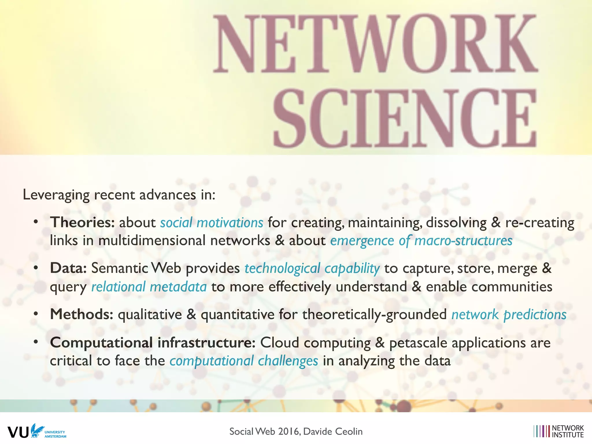 Leveraging recent advances in:
• Theories: about social motivations for creating, maintaining, dissolving & re-creating
links in multidimensional networks & about emergence of macro-structures
• Data: Semantic Web provides technological capability to capture, store, merge &
query relational metadata to more effectively understand & enable communities
• Methods: qualitative & quantitative for theoretically-grounded network predictions
• Computational infrastructure: Cloud computing & petascale applications are
critical to face the computational challenges in analyzing the data
Social Web 2016, Davide Ceolin
 