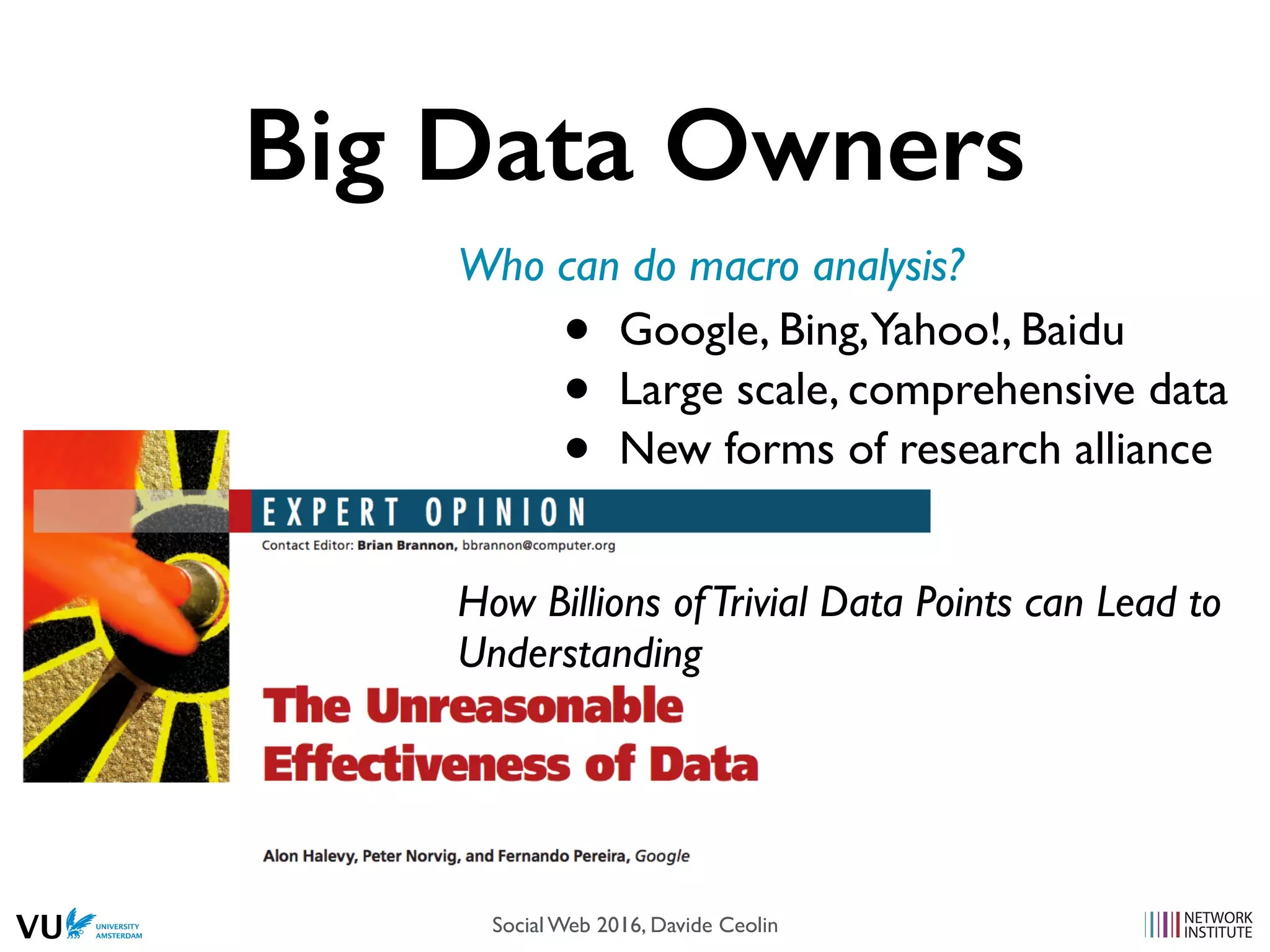 Big Data Owners
Who can do macro analysis?
• Google, Bing,Yahoo!, Baidu
• Large scale, comprehensive data
• New forms of research alliance
How Billions ofTrivial Data Points can Lead to
Understanding
Social Web 2016, Davide Ceolin
 