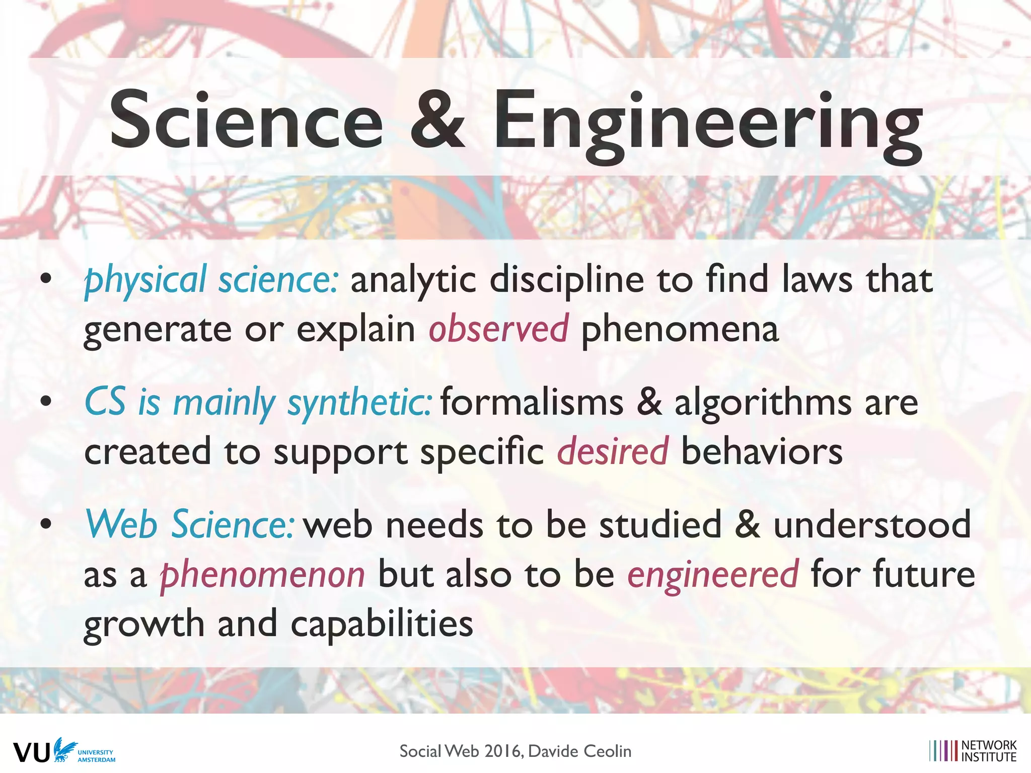 • physical science: analytic discipline to ﬁnd laws that
generate or explain observed phenomena
• CS is mainly synthetic: formalisms & algorithms are
created to support speciﬁc desired behaviors
• Web Science: web needs to be studied & understood
as a phenomenon but also to be engineered for future
growth and capabilities
Science & Engineering
Social Web 2016, Davide Ceolin
 