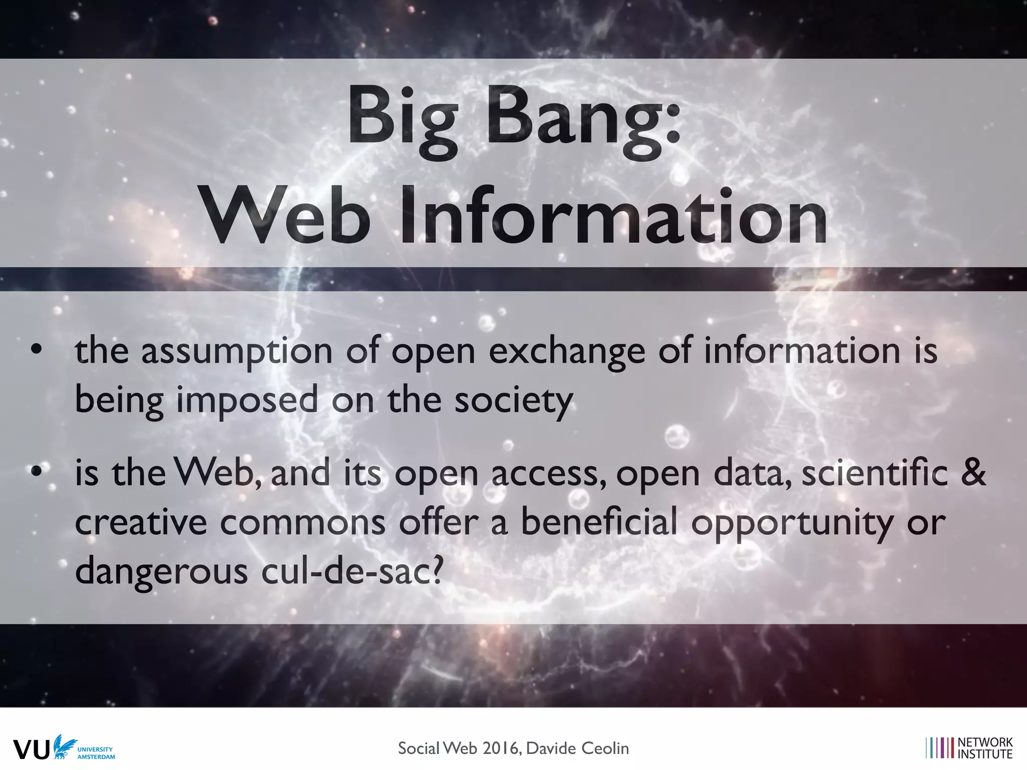 Big Bang:
Web Information
• the assumption of open exchange of information is
being imposed on the society
• is the Web, and its open access, open data, scientiﬁc &
creative commons offer a beneﬁcial opportunity or
dangerous cul-de-sac?
Social Web 2016, Davide Ceolin
 
