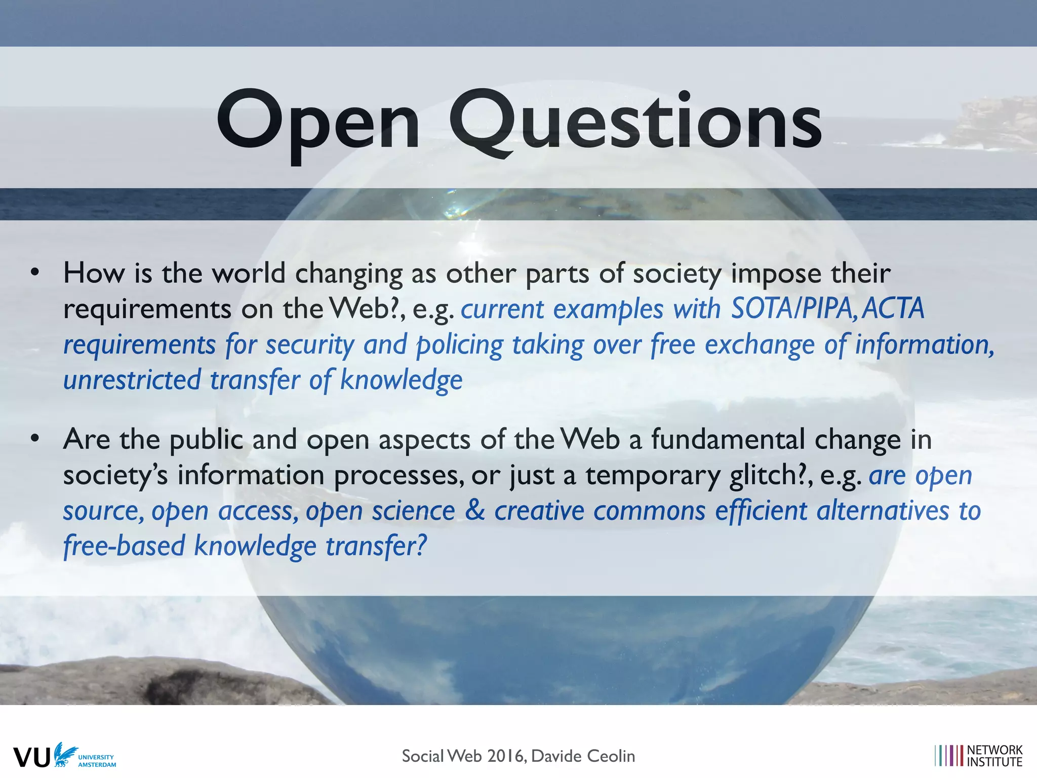 Open Questions
• How is the world changing as other parts of society impose their
requirements on the Web?, e.g. current examples with SOTA/PIPA,ACTA
requirements for security and policing taking over free exchange of information,
unrestricted transfer of knowledge
• Are the public and open aspects of the Web a fundamental change in
society’s information processes, or just a temporary glitch?, e.g. are open
source, open access, open science & creative commons efﬁcient alternatives to
free-based knowledge transfer?
Social Web 2016, Davide Ceolin
 