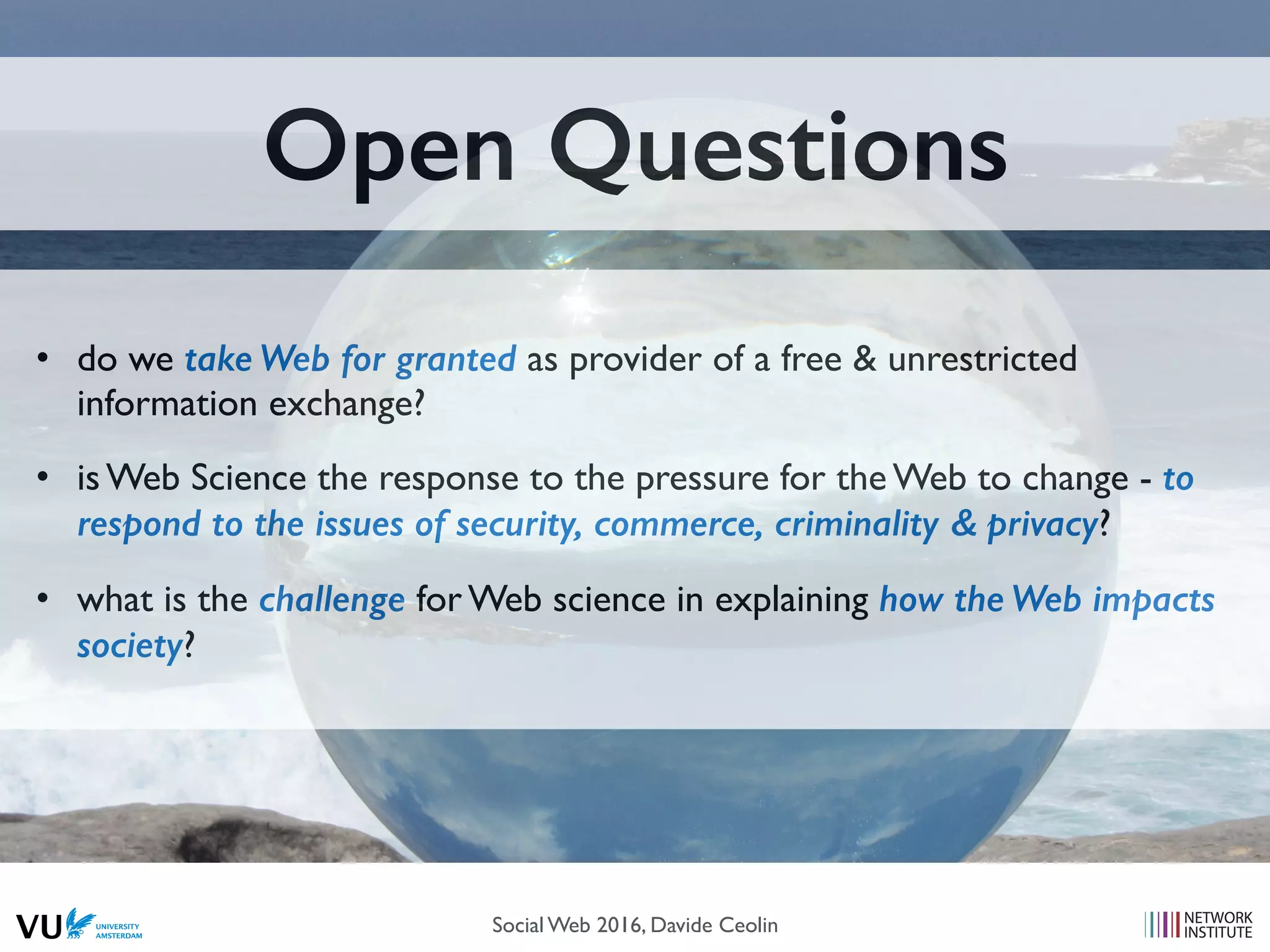 Open Questions
• do we take Web for granted as provider of a free & unrestricted
information exchange?
• is Web Science the response to the pressure for the Web to change - to
respond to the issues of security, commerce, criminality & privacy?
• what is the challenge for Web science in explaining how the Web impacts
society?
Social Web 2016, Davide Ceolin
 
