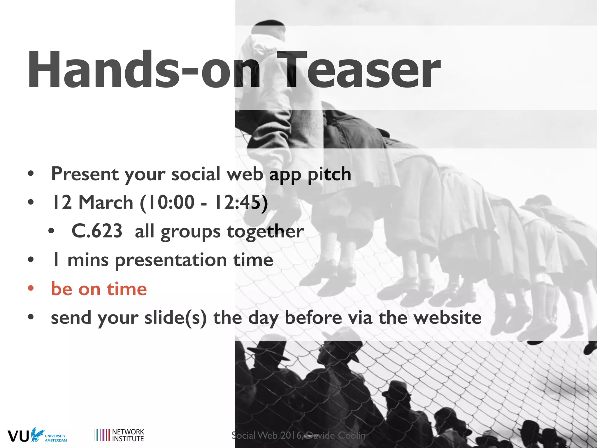 Hands-on Teaser
• Present your social web app pitch
• 12 March (10:00 - 12:45)
• C.623 all groups together
• 1 mins presentation time
• be on time
• send your slide(s) the day before via the website
Social Web 2016, Davide Ceolin
 