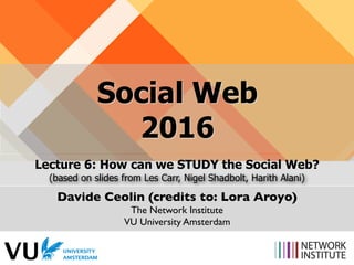 Social Web 
2016
Lecture 6: How can we STUDY the Social Web?
(based on slides from Les Carr, Nigel Shadbolt, Harith Alani)
Davide Ceolin (credits to: Lora Aroyo)
The Network Institute
VU University Amsterdam
 