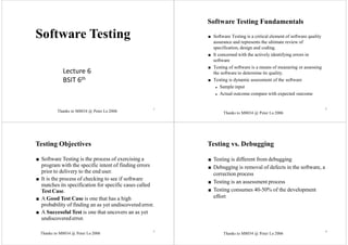 Thanks to M8034 @ Peter Lo 2006
1
Software Testing
2
Software Testing Fundamentals
■ Software Testing is a critical element of software quality
assurance and represents the ultimate review of
specification, design and coding.
■ It concerned with the actively identifying errors in
software
■ Testing of software is a means of measuring or assessing
the software to determine its quality.
■ Testing is dynamic assessment of the software
◆ Sample input
◆ Actual outcome compare with expected outcome
Testing Objectives
■ Software Testing is the process of exercising a
program with the specific intent of finding errors
prior to delivery to the end user.
■ It is the process of checking to see if software
matches its specification for specific cases called
Test Case.
■ A Good Test Case is one that has a high
probability of finding an as yet undiscovered error.
■ A Successful Test is one that uncovers an as yet
undiscoverederror.
Testing vs. Debugging
■ Testing is different from debugging
■ Debugging is removal of defects in the software, a
correction process
■ Testing is an assessment process
■ Testing consumes 40-50% of the development
effort
3 4
Lecture 6
BSIT 6th
Thanks to M8034 @ Peter Lo 2006
Thanks to M8034 @ Peter Lo 2006 Thanks to M8034 @ Peter Lo 2006
 