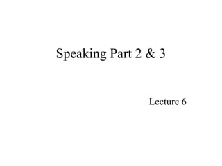 Speaking Part 2 & 3
Lecture 6
 