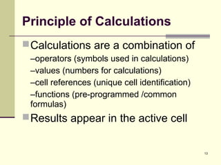 13
Principle of Calculations
Calculations are a combination of
–operators (symbols used in calculations)
–values (numbers for calculations)
–cell references (unique cell identification)
–functions (pre-programmed /common
formulas)
Results appear in the active cell
 