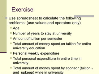 16
Exercise
 Use spreadsheet to calculate the following
problems: (use values and operators only)
 Age
 Number of years to stay at university
 Amount of tuition per semester
 Total amount of money spent on tuition for entire
university education
 Personal weekly expenditure
 Total personal expenditure in entire time in
university
 Total amount of money spent by sponsor (tuition
and upkeep) while in university
 