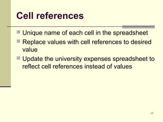 17
Cell references
 Unique name of each cell in the spreadsheet
 Replace values with cell references to desired
value
 Update the university expenses spreadsheet to
reflect cell references instead of values
 