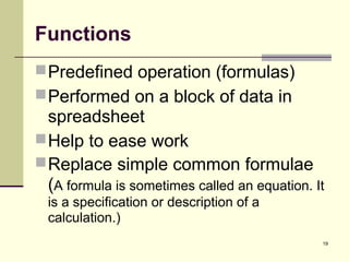 19
Functions
Predefined operation (formulas)
Performed on a block of data in
spreadsheet
Help to ease work
Replace simple common formulae
(A formula is sometimes called an equation. It
is a specification or description of a
calculation.)
 