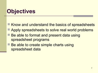2
Objectives
 Know and understand the basics of spreadsheets
 Apply spreadsheets to solve real world problems
 Be able to format and present data using
spreadsheet programs
 Be able to create simple charts using
spreadsheet data
 