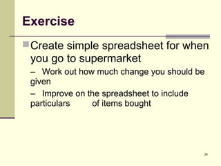 24
Exercise
Create simple spreadsheet for when
you go to supermarket
– Work out how much change you should be
given
– Improve on the spreadsheet to include
particulars of items bought
 