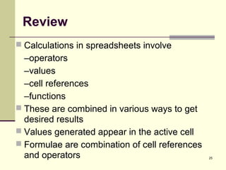 25
Review
 Calculations in spreadsheets involve
–operators
–values
–cell references
–functions
 These are combined in various ways to get
desired results
 Values generated appear in the active cell
 Formulae are combination of cell references
and operators
 