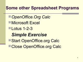 6
Some other Spreadsheet Programs
OpenOffice.Org Calc
Microsoft Excel
Lotus 1-2-3
Simple Exercise
Start OpenOffice.org Calc
Close OpenOffice.org Calc
 