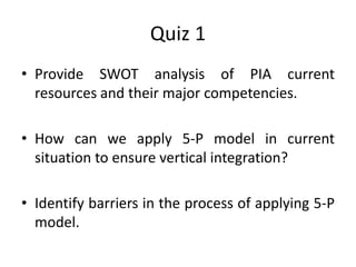 Quiz 1
• Provide SWOT analysis of PIA current
resources and their major competencies.
• How can we apply 5-P model in current
situation to ensure vertical integration?
• Identify barriers in the process of applying 5-P
model.
 